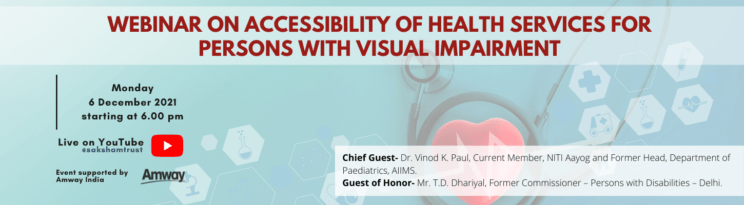 WEBINAR ON ACCESSIBILITY OF HEALTH SERVICES FOR PERSONS WITH VISUAL IMPAIRMENT on Monday 6 December 2021 starting at 6.00 pm Live on YouTube @sakshamtrust Event supported by Amway India Chief Guest- Dr. Vinod K. Paul, Current Member, NITI Aayog and Former Head, Department of Paediatrics, AIIMS. Guest Honor- Mr. T.D. Dhariyal, Former Commissioner Persons with Disabilities -Delhi.